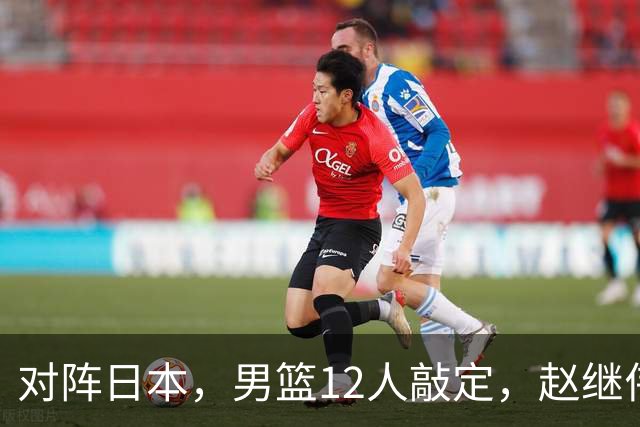 对阵日本，男篮12人敲定，赵继伟领衔，2人留洋，8人离队