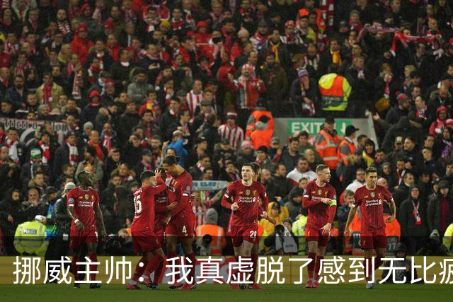 挪威主帅：我真虚脱了感到无比疲惫 对阵英格兰要踢得像猎犬一样