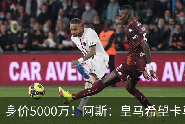 身价5000万！阿斯：皇马希望卡马文加卖6000万，他是阵容最弱一环